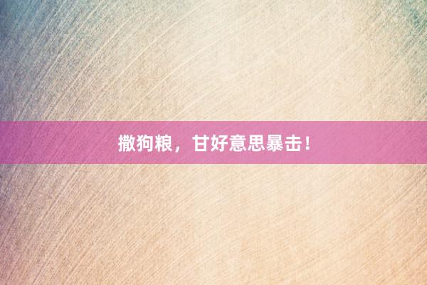 撒狗粮，甘好意思暴击！